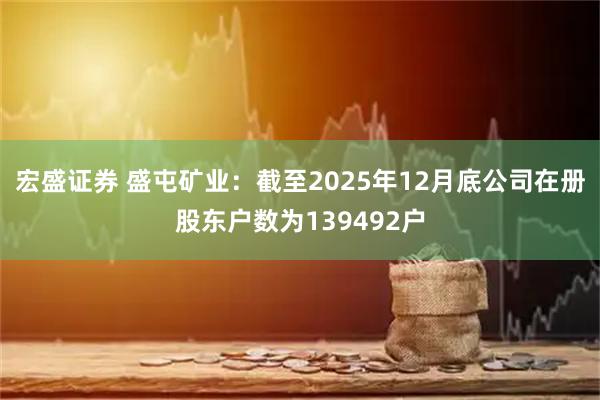 宏盛证券 盛屯矿业：截至2025年12月底公司在册股东户数为139492户