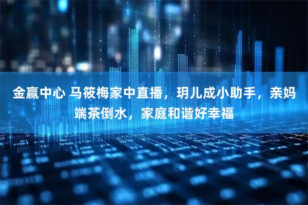 金赢中心 马筱梅家中直播，玥儿成小助手，亲妈端茶倒水，家庭和谐好幸福
