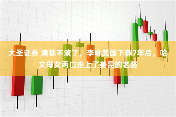 大圣证券 演都不演了,李咏美国下葬7年后,哈文母女两口走上了姜昆的老路