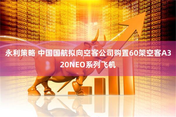 永利策略 中国国航拟向空客公司购置60架空客A320NEO系列飞机