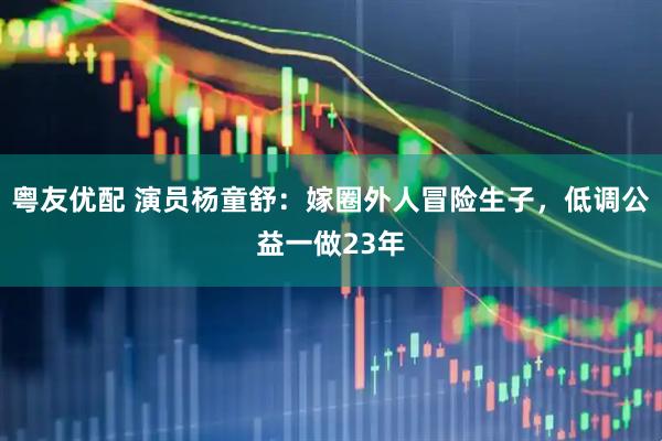 粤友优配 演员杨童舒：嫁圈外人冒险生子，低调公益一做23年