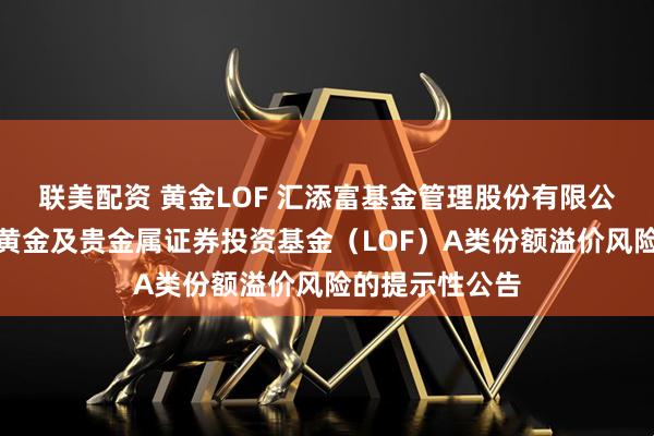 联美配资 黄金LOF 汇添富基金管理股份有限公司关于汇添富黄金及贵金属证券投资基金（LOF）A类份额溢价风险的提示性公告