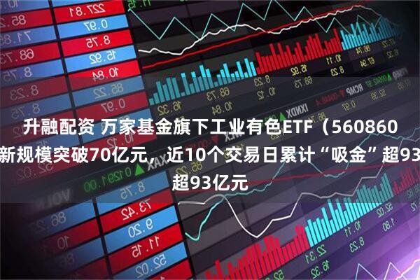 升融配资 万家基金旗下工业有色ETF（560860）最新规模突破70亿元，近10个交易日累计“吸金”超93亿元
