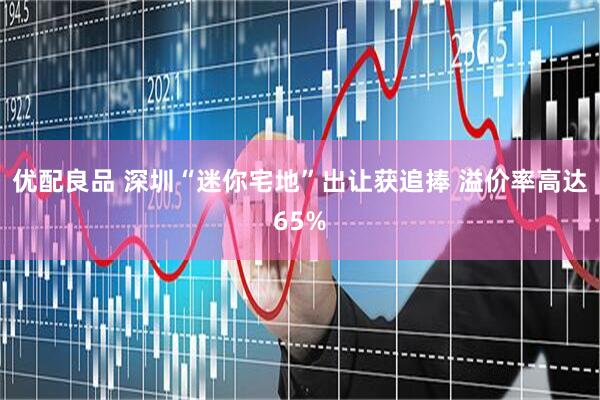 优配良品 深圳“迷你宅地”出让获追捧 溢价率高达65%