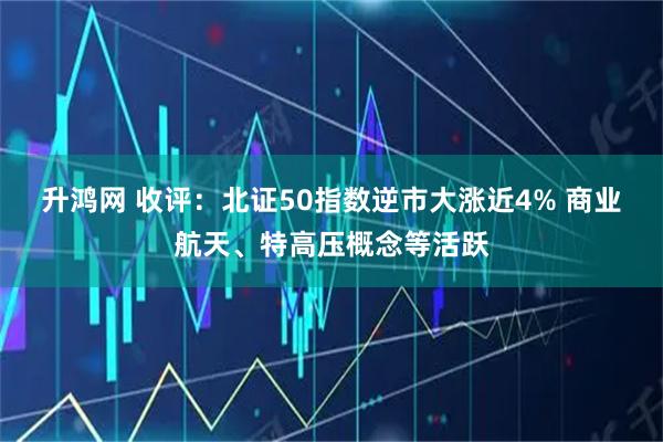 升鸿网 收评：北证50指数逆市大涨近4% 商业航天、特高压概念等活跃