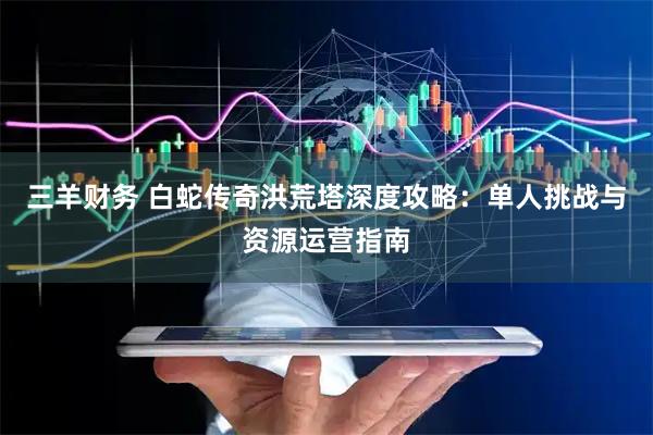 三羊财务 白蛇传奇洪荒塔深度攻略：单人挑战与资源运营指南