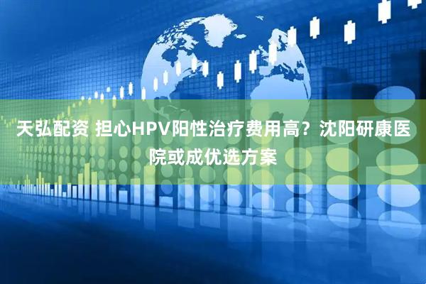 天弘配资 担心HPV阳性治疗费用高？沈阳研康医院或成优选方案