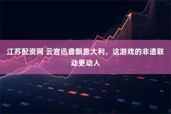 江苏配资网 云宫迅音飘意大利，这游戏的非遗联动更动人