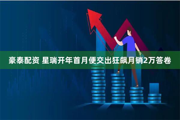 豪泰配资 星瑞开年首月便交出狂飙月销2万答卷