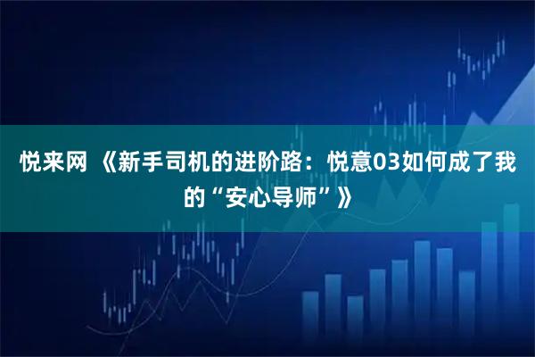 悦来网 《新手司机的进阶路：悦意03如何成了我的“安心导师”》