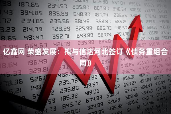 亿鑫网 荣盛发展：拟与信达河北签订《债务重组合同》