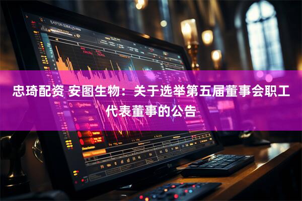 忠琦配资 安图生物：关于选举第五届董事会职工代表董事的公告