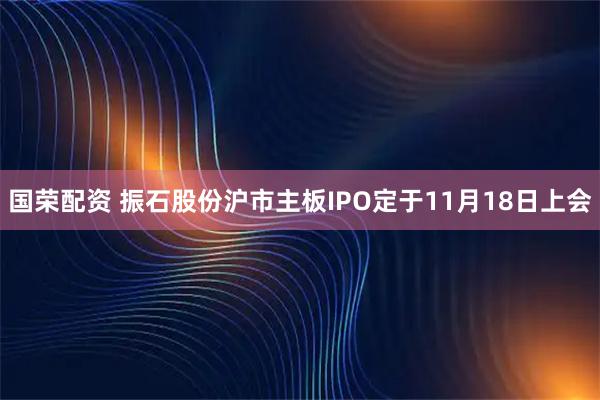 国荣配资 振石股份沪市主板IPO定于11月18日上会