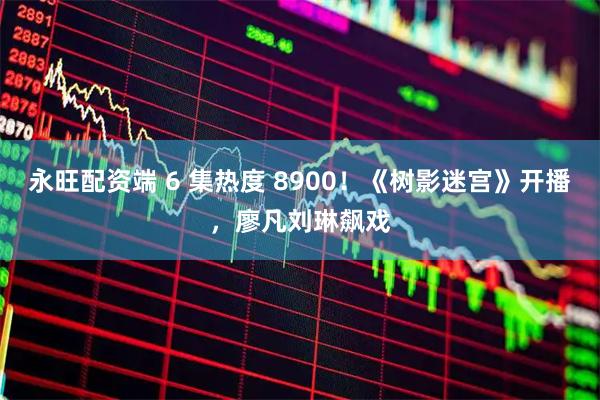 永旺配资端 6 集热度 8900!《树影迷宫》开播,廖凡刘琳飙戏