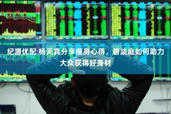 纪源优配 杨天真分享瘦身心得，碧波庭如何助力大众获得好身材