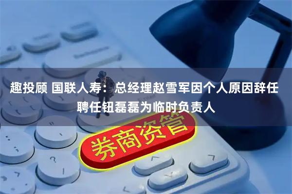 趣投顾 国联人寿：总经理赵雪军因个人原因辞任 聘任钮磊磊为临时负责人