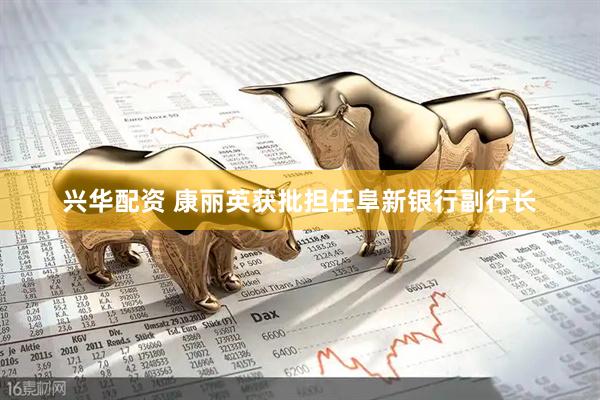 兴华配资 康丽英获批担任阜新银行副行长