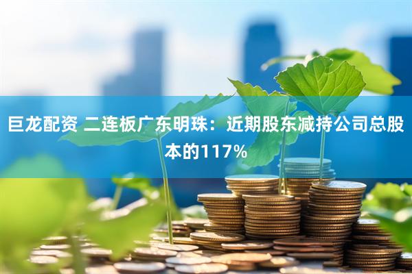巨龙配资 二连板广东明珠：近期股东减持公司总股本的117%