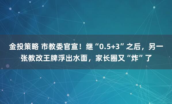 金投策略 市教委官宣！继“0.5+3”之后，另一张教改王牌浮出水面，家长圈又“炸”了