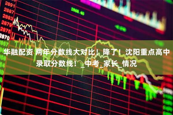 华融配资 两年分数线大对比！降了！沈阳重点高中录取分数线！_中考_家长_情况