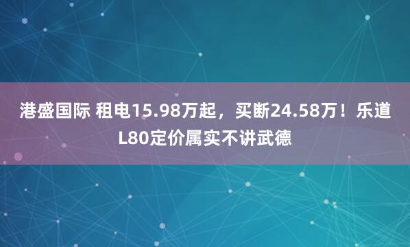 港盛国际 租电15.98万起，买断24.58万！乐道L80定价属实不讲武德