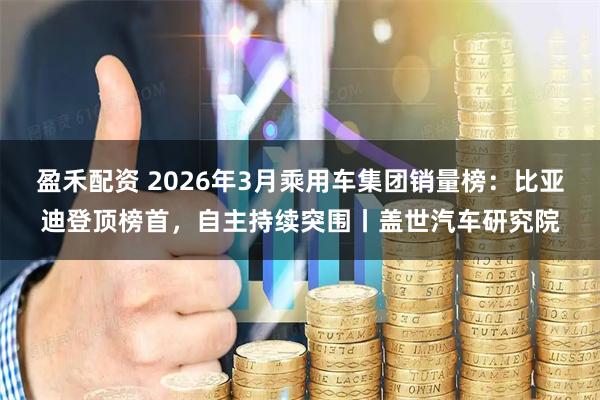 盈禾配资 2026年3月乘用车集团销量榜：比亚迪登顶榜首，自主持续突围丨盖世汽车研究院